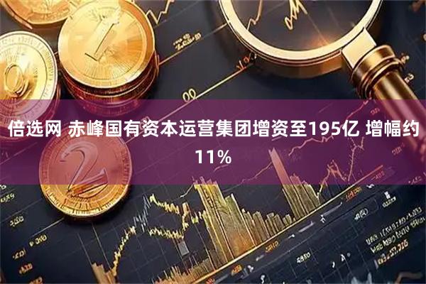 倍选网 赤峰国有资本运营集团增资至195亿 增幅约11%