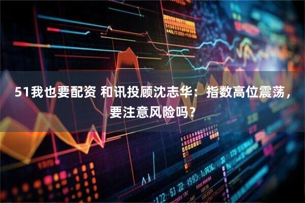 51我也要配资 和讯投顾沈志华:指数高位震荡,要注意风险吗?