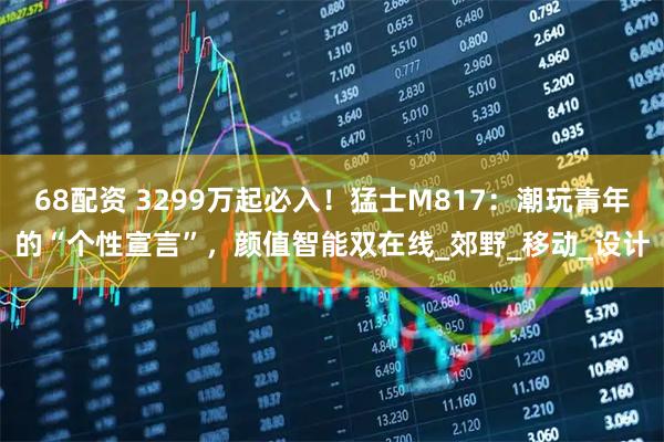 68配资 3299万起必入！猛士M817：潮玩青年的“个性宣言”，颜值智能双在线_郊野_移动_设计