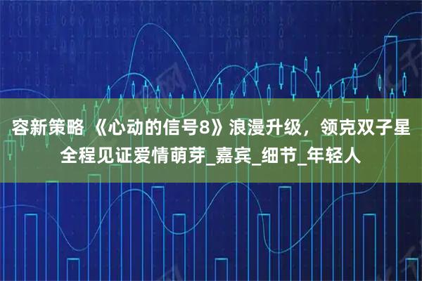 容新策略 《心动的信号8》浪漫升级,领克双子星全程见证爱情萌芽_嘉宾_细节_年轻人
