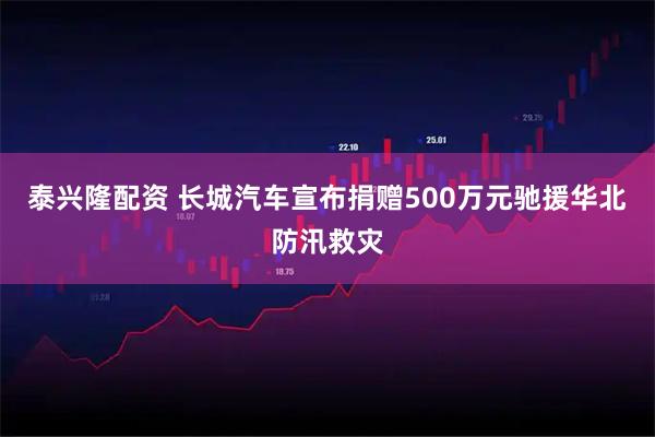 泰兴隆配资 长城汽车宣布捐赠500万元驰援华北防汛救灾