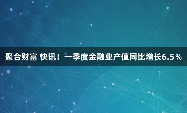 聚合财富 快讯！一季度金融业产值同比增长6.5％