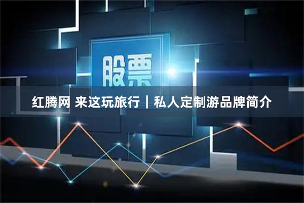 红腾网 来这玩旅行｜私人定制游品牌简介