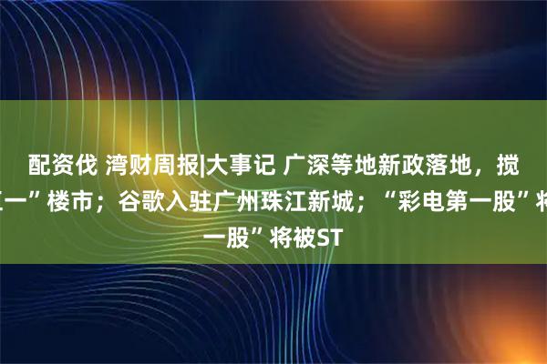 配资伐 湾财周报|大事记 广深等地新政落地，搅热“五一”楼市；谷歌入驻广州珠江新城；“彩电第一股”将被ST