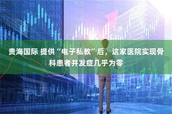 贵海国际 提供“电子私教”后，这家医院实现骨科患者并发症几乎为零