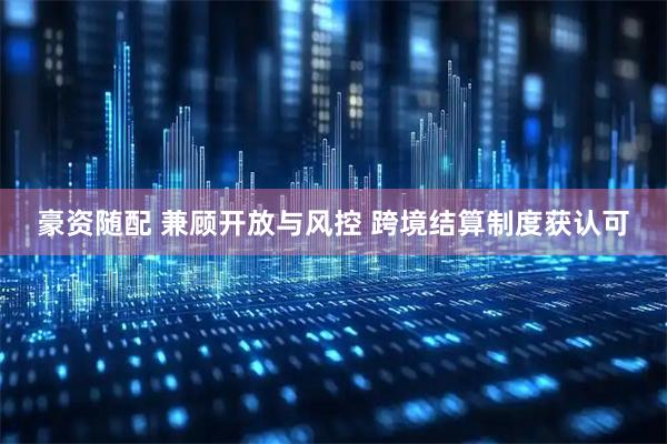 豪资随配 兼顾开放与风控 跨境结算制度获认可