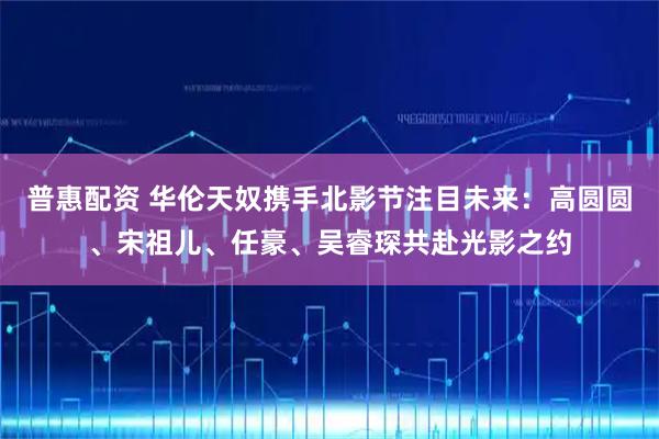 普惠配资 华伦天奴携手北影节注目未来：高圆圆、宋祖儿、任豪、吴睿琛共赴光影之约