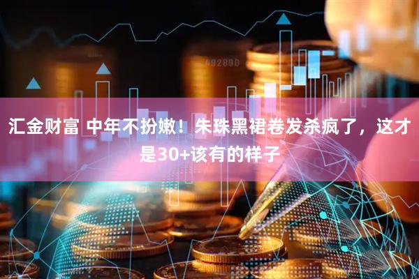 汇金财富 中年不扮嫩！朱珠黑裙卷发杀疯了，这才是30+该有的样子