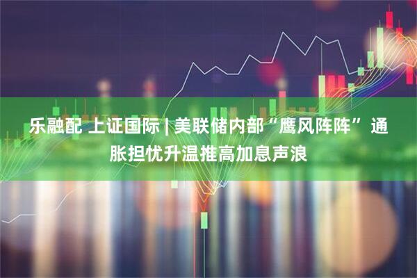 乐融配 上证国际 | 美联储内部“鹰风阵阵” 通胀担忧升温推高加息声浪