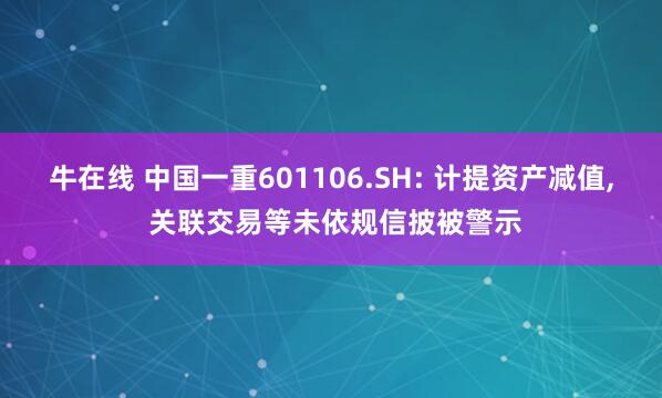 牛在线 中国一重601106.SH: 计提资产减值, 关联交易等未依规信披被警示