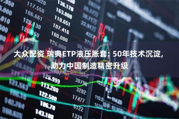 大众配资 瑞典ETP液压胀套: 50年技术沉淀, 助力中国制造精密升级