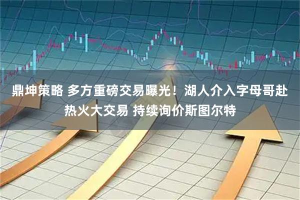 鼎坤策略 多方重磅交易曝光！湖人介入字母哥赴热火大交易 持续询价斯图尔特