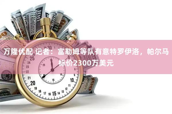 万隆优配 记者：富勒姆等队有意特罗伊洛，帕尔马标价2300万美元