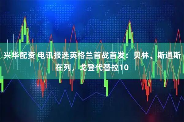 兴华配资 电讯报选英格兰首战首发：贝林、斯通斯在列，戈登代替拉10